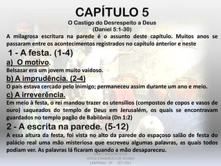 CAPÍTULO 5
O Castigo do Desrespeito a Deus
(Daniel 5:1-30)
A milagrosa escritura na parede é o assunto deste capítulo. Muitos anos se
passaram entre os acontecimentos registrados no capítulo anterior e neste
1 - A festa. (1-4)
a) O motivo.
Belsazar era um jovem muito vaidoso.
b) A imprudência. (2-4)
O país estava cercado pelo inimigo; permaneceu assim durante um ano e meio.
c) A irreverência.
Em meio à festa, o rei mandou trazer os utensílios (compostos de copos e vasos de
ouro) saqueados do templo de Deus em Jerusalém, os quais se encontravam
guardados no templo pagão de Babilônia (Dn 1:2)
2 - A escrita na parede. (5-12)
A essa altura da festa, foi vista no alto da parede do espaçoso salão de festa do
palácio real uma mão misteriosa que escreveu algumas palavras, as quais todos
podiam ver. As palavras lá ficaram quando a mão desapareceu.
DARCY BALDON FILHO
IGREJA EVANGÉLICA DE SOUSAS
CAMPINAS - SP SET-2011
 