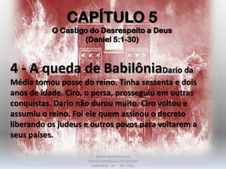 CAPÍTULO 5
O Castigo do Desrespeito a Deus
(Daniel 5:1-30)
4 - A queda de BabilôniaDario da
Média tomou posse do reino. Tinha sessenta e dois
anos de idade. Ciro, o persa, prosseguiu em outras
conquistas. Dario não durou muito. Ciro voltou e
assumiu o reino. Foi ele quem assinou o decreto
liberando os judeus e outros povos para voltarem a
seus países.
DARCY BALDON FILHO
IGREJA EVANGÉLICA DE SOUSAS
CAMPINAS - SP SET-2011
 