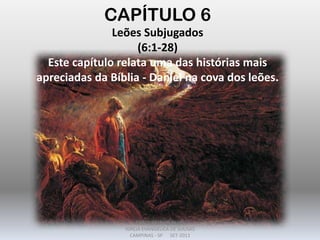 CAPÍTULO 6
Leões Subjugados
(6:1-28)
Este capítulo relata uma das histórias mais
apreciadas da Bíblia - Daniel na cova dos leões.
DARCY BALDON FILHO
IGREJA EVANGÉLICA DE SOUSAS
CAMPINAS - SP SET-2011
 