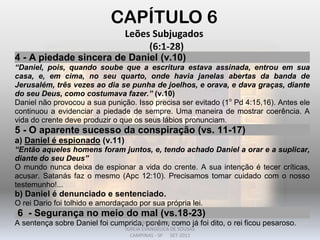 CAPÍTULO 6
Leões Subjugados
(6:1-28)
4 - A piedade sincera de Daniel (v.10)
“Daniel, pois, quando soube que a escritura estava assinada, entrou em sua
casa, e, em cima, no seu quarto, onde havia janelas abertas da banda de
Jerusalém, três vezes ao dia se punha de joelhos, e orava, e dava graças, diante
do seu Deus, como costumava fazer.” (v.10)
Daniel não provocou a sua punição. Isso precisa ser evitado (1o
Pd 4:15,16). Antes ele
continuou a evidenciar a piedade de sempre. Uma maneira de mostrar coerência. A
vida do crente deve produzir o que os seus lábios pronunciam.
5 - O aparente sucesso da conspiração (vs. 11-17)
a) Daniel é espionado (v.11)
“Então aqueles homens foram juntos, e, tendo achado Daniel a orar e a suplicar,
diante do seu Deus”
O mundo nunca deixa de espionar a vida do crente. A sua intenção é tecer críticas,
acusar. Satanás faz o mesmo (Apc 12:10). Precisamos tomar cuidado com o nosso
testemunho!...
b) Daniel é denunciado e sentenciado.
O rei Dario foi tolhido e amordaçado por sua própria lei.
6 - Segurança no meio do mal (vs.18-23)
A sentença sobre Daniel foi cumprida, porém, como já foi dito, o rei ficou pesaroso.DARCY BALDON FILHO
IGREJA EVANGÉLICA DE SOUSAS
CAMPINAS - SP SET-2011
 