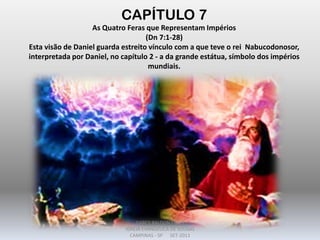 CAPÍTULO 7
As Quatro Feras que Representam Impérios
(Dn 7:1-28)
Esta visão de Daniel guarda estreito vínculo com a que teve o rei Nabucodonosor,
interpretada por Daniel, no capítulo 2 - a da grande estátua, símbolo dos impérios
mundiais.
DARCY BALDON FILHO
IGREJA EVANGÉLICA DE SOUSAS
CAMPINAS - SP SET-2011
 