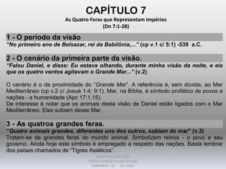 CAPÍTULO 7
As Quatro Feras que Representam Impérios
(Dn 7:1-28)
1 - O período da visão
“No primeiro ano de Belsazar, rei da Babilônia,...” (cp v.1 c/ 5:1) -539 a.C.
2 - O cenário da primeira parte da visão.
“Falou Daniel, e disse: Eu estava olhando, durante minha visão da noite, e eis
que os quatro ventos agitavam o Grande Mar...” (v.2)
O cenário é o da proximidade do “Grande Mar”. A referência é, sem dúvida, ao Mar
Mediterrâneo (cp v.2 c/ Josué 1:4; 9:1). Mar, na Bíblia, é símbolo profético de povos e
nações - a humanidade (Apc 17:1,15).
De interesse é notar que os animais desta visão de Daniel estão ligados com o Mar
Mediterrâneo. Eles subiam desse Mar.
3 - As quatros grandes feras.
“Quatro animais grandes, diferentes uns dos outros, subiam do mar” (v.3)
Tratam-se de grandes feras do mundo animal. Simbolizam reinos - o povo e seu
governo. Ainda hoje este símbolo é empregado a respeito das nações. Basta lembrar
dos países chamados de “Tigres Asiáticos”.
DARCY BALDON FILHO
IGREJA EVANGÉLICA DE SOUSAS
CAMPINAS - SP SET-2011
 