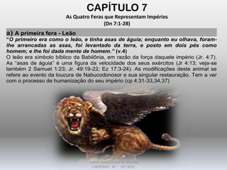 CAPÍTULO 7
As Quatro Feras que Representam Impérios
(Dn 7:1-28)
a) A primeira fera - Leão
“O primeiro era como o leão, e tinha asas de águia; enquanto eu olhava, foram-
lhe arrancadas as asas, foi levantado da terra, e posto em dois pés como
homem; e lhe foi dada mente de homem.” (v.4)
O leão era símbolo bíblico da Babilônia, em razão da força daquele império (Jr. 4:7).
As “asas de águia” é uma figura da velocidade dos seus exércitos (Jr 4:13; veja-se
também 2 Samuel 1:23; Jr. 49:19-22; Ez 17:3-24). As modificações deste animal se
refere ao evento da loucura de Nabucodonosor e sua singular restauração. Tem a ver
com o processo de humanização do seu império (cp 4:31-33,34,37)
DARCY BALDON FILHO
IGREJA EVANGÉLICA DE SOUSAS
CAMPINAS - SP SET-2011
 