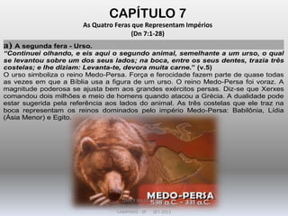 CAPÍTULO 7
As Quatro Feras que Representam Impérios
(Dn 7:1-28)
a) A segunda fera - Urso.
“Continuei olhando, e eis aqui o segundo animal, semelhante a um urso, o qual
se levantou sobre um dos seus lados; na boca, entre os seus dentes, trazia três
costelas; e lhe diziam: Levanta-te, devora muita carne.” (v.5)
O urso simboliza o reino Medo-Persa. Força e ferocidade fazem parte de quase todas
as vezes em que a Bíblia usa a figura de um urso. O reino Medo-Persa foi voraz. A
magnitude poderosa se ajusta bem aos grandes exércitos persas. Diz-se que Xerxes
comandou dois milhões e meio de homens quando atacou a Grécia. A dualidade pode
estar sugerida pela referência aos lados do animal. As três costelas que ele traz na
boca representam os reinos dominados pelo império Medo-Persa: Babilônia, Lídia
(Ásia Menor) e Egito.
DARCY BALDON FILHO
IGREJA EVANGÉLICA DE SOUSAS
CAMPINAS - SP SET-2011
 