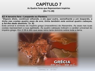 CAPÍTULO 7
As Quatro Feras que Representam Impérios
(Dn 7:1-28)
a) A terceira fera - Leopardo ou Pantera.
“Depois disto, continuei olhando, e eis aqui outro, semelhante a um leopardo, e
tinha nas costas quatro asas de ave; tinha também este animal quatro cabeças,
e foi-lhe dado domínio.”(v. 6)
Este animal é símbolo do império grego (macedônio) de Alexandre. As asas nas suas
costas representam a sua agilidade. As quatro cabeças indicam o caráter universal do
império grego. Em 2:39 é dito que esse reino teria domínio sobre toda a terra.
DARCY BALDON FILHO
IGREJA EVANGÉLICA DE SOUSAS
CAMPINAS - SP SET-2011
 