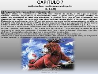 CAPÍTULO 7
As Quatro Feras que Representam Impérios
(Dn 7:1-28)
a) A quarta fera - Um animal indiscritível.
“Depois disto, eu continuava olhando nas visões da noite, e eis aqui o quarto
animal, terrível, espantoso e sobremodo forte, o qual tinha grandes dentes de
ferro; ele devorava e fazia em pedaços, e pisava aos pés o que sobejava; era
diferente de todos os animais que apareceram antes dele, e tinha dez chifres.
Estando eu a observar os chifres, eis que entre eles subiu outro pequeno, diante
do qual três dos primeiros chifres foram arrancados; e eis que neste chifre havia
olhos, como os de homem, e uma boca que falava com insolência.” (vs. 6,7)
Este animal é introduzido com particular solenidade. No reino animal não há nada que
se lhe compare, em aspecto, em força, em ferocidade. Tinha dentes de ferro. A tudo
devorava e fazia em pedaços, e pisava aos pés o que sobejava. Contava com dez
chifres. A descrição salienta apenas o seu caráter destruidor.
No original, a frase “era diferente” pressupõe que “agia diferentemente”.
Daniel viu o seu aparecimento em três partes: Na primeira, a própria fera; na segunda,
os dez chifres; e na terceira, um pequeno chifre entre os outros.
DARCY BALDON FILHO
IGREJA EVANGÉLICA DE SOUSAS
CAMPINAS - SP SET-2011
 
