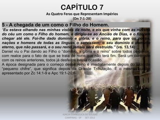 CAPÍTULO 7
As Quatro Feras que Representam Impérios
(Dn 7:1-28)
5 - A chegada de um como o Filho do Homem.
“Eu estava olhando nas minhas visões da noite, e eis que vinha com as nuvens
do céu um como o Filho do homem, e dirigiu-se ao Ancião de Dias, e o fizeram
chegar até ele. Foi-lhe dado domínio e glória, e o reino, para que os povos,
nações e homens de todas as línguas o servissem; o seu domínio é domínio
eterno, que não passará, e o seu reino jamais será destruído.” (vs. 13,14)
Daniel viu o Pai dando ao Filho o “domínio, a glória e o reino” sobre todos os povos,
com realce para o fato de que se trata de reino que não terá fim. Será um contraste
com os reinos anteriores, todos já desfeitos nessa ocasião.
A época designada para o começo desse reino é imediatamente depois do juízo do
“pequeno chifre”, que significa depois da Grande Tribulação. É o mesmo quadro
apresentado por Zc 14:1-9 e Apc 19:1-20:6.
DARCY BALDON FILHO
IGREJA EVANGÉLICA DE SOUSAS
CAMPINAS - SP SET-2011
 