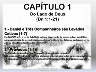 CAPÍTULO 1
Do Lado de Deus
(Dn 1:1-21)
1 - Daniel e Três Companheiros são Levados
Cativos (1-7)
Em 606/605 a.C., o rei de Babilônia exigiu a deportação de jovens judeus escolhidos
para que, depois de serem treinados na língua e ciência dos Caldeus, pudessem servir
no Seu Ministério das Relações Exteriores.
2 - Provados (1:5)
Tão logo chegaram à Babilônia, os quatro amigos foram provados.
Nabucodonosor indicou um regime alimentar especial para todos os jovens cativos. Era
um cardápio agradável consistindo de alimentos procedentes da própria mesa do rei.
DARCY BALDON FILHO
IGREJA EVANGÉLICA DE SOUSAS
CAMPINAS - SP SET-2011
 