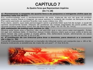 CAPÍTULO 7
As Quatro Feras que Representam Impérios
(Dn 7:1-28)
c) Pormenores a respeito da quarta fera e do pequeno e intrigante chifre que se
levantou nela (vs.19-21)
Em conformidade com o esclarecimento do anjo, trata-se de um rei que irá proferir
palavras contra Deus e magoar os seus santos e cuidará de mudar os tempos e a lei.
Por certo período os santos ficarão nas suas mãos (vs. 25)
Fica claro, assim, que este personagem será o grande líder que há de surgir, o qual irá
oprimir duramente Israel. Depois de profanar as coisas sagradas do povo judeu, ele
reunirá muitos exércitos como fim de eliminá-lo (Apc 16:13-16; Zc 14:2).
d)A realização de justiça aos santos (v. 22)
Mostra este texto que o Senhor não vai permitir que o seu povo seja esmagado. Antes
irá agir em defesa dele. O Senhor Jesus Cristo deixou claro que a sua volta à terra se
dará nesse dia com poder e muita glória. Ele defenderá Israel, eliminando os seus
inimigos (cp Mt 24:29,30; 2 Ts 2:7,8).
e) A instalação de um tribunal para tirar o domínio, para destruir e o consumir
até o fim (v. 26)
Torna-se interessante observar a menção do tribunal como um conjunto (cp v. 26 c/ 9).
Estaria indicando a existência de mais de um juiz? (1 Cor 6:2,3).
DARCY BALDON FILHO
IGREJA EVANGÉLICA DE SOUSAS
CAMPINAS - SP SET-2011
 