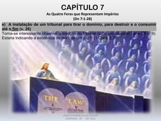 CAPÍTULO 7
As Quatro Feras que Representam Impérios
(Dn 7:1-28)
e) A instalação de um tribunal para tirar o domínio, para destruir e o consumir
até o fim (v. 26)
Torna-se interessante observar a menção do tribunal como um conjunto (cp v. 26 c/ 9).
Estaria indicando a existência de mais de um juiz? (1 Cor 6:2,3).
DARCY BALDON FILHO
IGREJA EVANGÉLICA DE SOUSAS
CAMPINAS - SP SET-2011
 