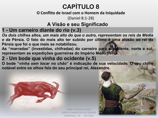 CAPÍTULO 8
O Conflito de Israel com o Homem da Iniquidade
(Daniel 8:1-28)
A Visão e seu Significado
1 - Um carneiro diante do rio (v.3)
Os dois chifres altos, um mais alto do que o outro, representam os reis da Média
e da Pérsia. O fato do mais alto ter subido por último é uma alusão ao rei da
Pérsia que foi o que mais se notabilizou.
As “marradas” (investidas, chifradas) do carneiro para o ocidente, norte e sul,
representam as expedições guerreiras do Império Medo/Persa.
2 - Um bode que vinha do ocidente (v.5)
O bode “vinha sem tocar no chão” é indicação de sua velocidade. O seu chifre
notável entre os olhos fala do seu principal rei, Alexandre.
DARCY BALDON FILHO
IGREJA EVANGÉLICA DE SOUSAS
CAMPINAS - SP SET-2011
 