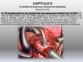CAPÍTULO 8
O Conflito de Israel com o Homem da Iniquidade
(Daniel 8:1-28)
3 - O surgimento e as ações de um pequeno chifre (vs. 9-25)
“De um dos chifres saiu um chifre pequeno, e se tornou muito forte para o sul,
para o oriente e para a terra gloriosa” (v.9) refere-se a um rei procedente da
dinastia dos Selêucidas, que englobou duas frações do norte (Ásia Menor e Síria).
Trata-se do conhecido Antíoco Epifâneo o qual se destacou pela audácia. Ele foi
governador da divisão Sírio-Babilônica de 175 a 163 a C. Sua capital era a Antioquia
DARCY BALDON FILHO
IGREJA EVANGÉLICA DE SOUSAS
CAMPINAS - SP SET-2011
 