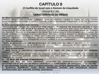 CAPÍTULO 8
O Conflito de Israel com o Homem da Iniquidade
(Daniel 8:1-28)
CARACTERÍSTICAS DO INÍQUO
a) Seu sucesso militar.
Antioco dirigiu campanhas militares bem sucedidas contra o Egito ao sul, contra
levantamentos no leste, e contra Canaã, a terra desejável (Jeremias 3:18,19; Zacarias
7:14).
b) Sua perseguição aos santos.
“Cresceu até atingir os exércitos dos céus”. “A alguns do exército do céu e das
estrelas lançou por terra e os pisou” (v.10). Os exércitos dos céus, as estrelas, são
símbolos do povo de Israel . Em Êxodo 12:41, os israelitas são chamados de “hostes
do Senhor”. Assim, a linguagem do texto faz referência à intromissão com o povo de
Israel. Antíoco perseguiu o povo de Deus. No seu primeiro ataque a Jerusalém, oitenta
mil judeus foram mortos e mais quarenta mil vendidos como escravos. Em outro
ataque, realizado num sábado, outras multidões foram mortas e a cidade queimada. A
perseguição continuou, obrigando muitos judeus a se apostatarem.
c) Sua blasfêmia.
“Sim, engrandeceu até ao príncipe do exército do céu...” (v.11)
Antíoco engrandeceu-se e colocou-se contra Deus, atacando o seu povo e o seu
santuário, e reivindicando prerrogativas divinas..
d) Sua profanação
“...dele tirou o sacrifício costumado e o lugar do seu santuário foi deitado
abaixo”. (v.12)
Querendo humilhar ainda mais os judeus, Antíoco colocou um ídolo no templo de
Deus e ofereceu porcos como sacrifício no seu altar, passando a chamá-lo de
“Templo de Júpiter
4 - O Rei de Feroz Catadura.
“Mas no fim do seu reinado, quando os prevaricadores acabarem,
levantar-se-á um rei de feroz catadura e entendido de intrigas...” (v.23-25)
É geralmente aceito que a interpretação do chifre destrutivo não se limita
a Antíoco Epifânio, mas deve também incluir um monarca futuro,
prefigurado por aquele antigo monarca.
DARCY BALDON FILHO
IGREJA EVANGÉLICA DE SOUSAS
CAMPINAS - SP SET-2011
 