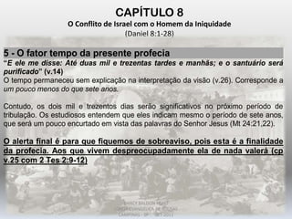 CAPÍTULO 8
O Conflito de Israel com o Homem da Iniquidade
(Daniel 8:1-28)
5 - O fator tempo da presente profecia
“E ele me disse: Até duas mil e trezentas tardes e manhãs; e o santuário será
purificado” (v.14)
O tempo permaneceu sem explicação na interpretação da visão (v.26). Corresponde a
um pouco menos do que sete anos.
Contudo, os dois mil e trezentos dias serão significativos no próximo período de
tribulação. Os estudiosos entendem que eles indicam mesmo o período de sete anos,
que será um pouco encurtado em vista das palavras do Senhor Jesus (Mt 24:21,22).
O alerta final é para que fiquemos de sobreaviso, pois esta é a finalidade
da profecia. Aos que vivem despreocupadamente ela de nada valerá (cp
v.25 com 2 Tes 2:9-12)
DARCY BALDON FILHO
IGREJA EVANGÉLICA DE SOUSAS
CAMPINAS - SP SET-2011
 