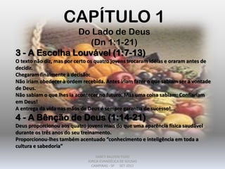 CAPÍTULO 1
Do Lado de Deus
(Dn 1:1-21)
3 - A Escolha Louvável (1:7-13)
O texto não diz, mas por certo os quatro jovens trocaram idéias e oraram antes de
decidir.
Chegaram finalmente à decisão:
Não iriam obedecer à ordem recebida. Antes iriam fazer o que sabiam ser a vontade
de Deus.
Não sabiam o que lhes ia acontecer no futuro. Mas uma coisa sabiam: Confiariam
em Deus!
A entrega da vida nas mãos de Deus é sempre garantia de sucesso!...
4 - A Bênção de Deus (1:14-21)
Deus proporcionou aos quatro jovens mais do que uma aparência física saudável
durante os três anos do seu treinamento.
Proporcionou-lhes também acentuado “conhecimento e inteligência em toda a
cultura e sabedoria”
DARCY BALDON FILHO
IGREJA EVANGÉLICA DE SOUSAS
CAMPINAS - SP SET-2011
 
