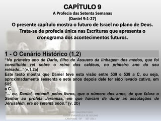 CAPÍTULO 9
A Profecia das Setenta Semanas
(Daniel 9:1-27)
O presente capítulo mostra o futuro de Israel no plano de Deus.
Trata-se de profecia única nas Escrituras que apresenta o
cronograma dos acontecimentos futuros.
1 - O Cenário Histórico (1,2)
“No primeiro ano de Dario, filho de Assuero da linhagem dos medos, que foi
constituído rei sobre o reino dos caldeus, no primeiro ano do seu
reinado...”(v.1,2a)
Este texto mostra que Daniel teve esta visão entre 539 e 538 a C, ou seja,
aproximadamente sessenta e sete anos depois dele ter sido levado cativo, em
605
a C.
“... eu, Daniel, entendi, pelos livros, que o número dos anos, de que falara o
Senhor ao profeta Jeremias, em que haviam de durar as assolações de
Jerusalém, era de setenta anos.” (v. 2b)
DARCY BALDON FILHO
IGREJA EVANGÉLICA DE SOUSAS
CAMPINAS - SP SET-2011
 