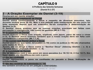 CAPÍTULO 9
A Profecia das Setenta Semanas
(Daniel 9:1-27)
2 - A Oração Exemplar de Daniel (3-19)
Destacam-se nesta oração:
a) A percepção inteligente de Daniel
Daniel orava continuamente a Deus a respeito de diversos assuntos, isto
durante muitos anos (6:10). Mas a sua petição pela restauração do seu povo foi
feita somente depois que ele entendeu ter-se cumprido a determinação do
Senhor (v.2).
O Senhor Jesus ensinou que as nossas orações precisam ser feitas com
percepção e inteligência; não como os gentios (Mt 6:7-15).
b) O empenho de Daniel.
Daniel buscou a Deus com oração, súplicas, com jejum, pano de saco e cinza
(v.3). O Senhor Jesus ensinou também que a nossa oração deve ser feita com
persistência e empenho (Mt 7:7,8).
c) Os nomes que Daniel atribui a Deus.
Daniel acentuou que tanto Jerusalém (v.18) como os judeus (v.19) são chamados
pelo nome de Deus.
Assim, ele se dirige a Deus como o “Senhor Deus” (Adonay Elohim - v. 3) e
“Senhor Deus” (Yahweh Elohim - v. 4).
d) A humildade de Daniel.
Ele se associou com o seu povo em seus pecados (Lc 18:10-14; 2 Cor 12:7). Em
fazer assim, ele identificou-se com o povo.
e) Ele fez confissão
Daniel representou o povo na confissão do pecado a Deus. Indicação de
solidariedade.
f) Ele deu mostras de submissão (v. 14)
Ele também envolveu-se em petição e intercessão.DARCY BALDON FILHO
IGREJA EVANGÉLICA DE SOUSAS
CAMPINAS - SP SET-2011
 