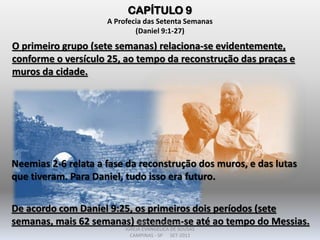 CAPÍTULO 9
A Profecia das Setenta Semanas
(Daniel 9:1-27)
O primeiro grupo (sete semanas) relaciona-se evidentemente,
conforme o versículo 25, ao tempo da reconstrução das praças e
muros da cidade.
Neemias 2-6 relata a fase da reconstrução dos muros, e das lutas
que tiveram. Para Daniel, tudo isso era futuro.
De acordo com Daniel 9:25, os primeiros dois períodos (sete
semanas, mais 62 semanas) estendem-se até ao tempo do Messias.DARCY BALDON FILHO
IGREJA EVANGÉLICA DE SOUSAS
CAMPINAS - SP SET-2011
 