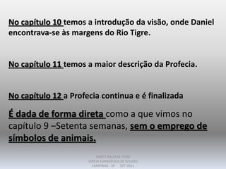 No capítulo 10 temos a introdução da visão, onde Daniel
encontrava-se às margens do Rio Tigre.
No capítulo 11 temos a maior descrição da Profecia.
No capítulo 12 a Profecia continua e é finalizada
É dada de forma direta como a que vimos no
capítulo 9 –Setenta semanas, sem o emprego de
símbolos de animais.
DARCY BALDON FILHO
IGREJA EVANGÉLICA DE SOUSAS
CAMPINAS - SP SET-2011
 
