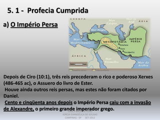 5. 1 - Profecia Cumprida
a) O Império Persa
Depois de Ciro (10:1), três reis precederam o rico e poderoso Xerxes
(486-465 ac), o Assuero do livro de Ester.
Houve ainda outros reis persas, mas estes não foram citados por
Daniel.
Cento e cinqüenta anos depois o Império Persa caiu com a invasão
de Alexandre, o primeiro grande imperador grego.DARCY BALDON FILHO
IGREJA EVANGÉLICA DE SOUSAS
CAMPINAS - SP SET-2011
 