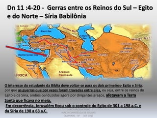 Dn 11 :4-20 - Gerras entre os Reinos do Sul – Egito
e do Norte – Síria Babilônia
O interesse do estudante da Bíblia deve voltar-se para os dois primeiros- Egito e Síria,
por que as guerras que por vezes foram travadas entre eles, ou seja, entre os reinos do
Egito e da Síria, ambos conduzidos agora por dirigentes gregos, afetavam a Terra
Santa que ficava no meio.
Em decorrência, Jerusalém ficou sob o controle do Egito de 301 a 198 a.C. e
da Síria de 198 a 63 a.C. DARCY BALDON FILHO
IGREJA EVANGÉLICA DE SOUSAS
CAMPINAS - SP SET-2011
 