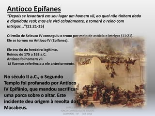 Antíoco Epifanes
“Depois se levantará em seu lugar um homem vil, ao qual não tinham dado
a dignidade real; mas ele virá caladamente, e tomará o reino com
intrigas...”(11:21-35)
O irmão de Seleuco IV conseguiu o trono por meio de astúcia e intrigas (11:21).
Ele se tornou no Antíoco IV (Epifanes).
Ele era tio do herdeiro legítimo.
Reinou de 175 a 163 a.C.
Antíoco foi homem vil.
Já fizemos referência a ele anteriormente.
No século II a.C., o Segundo
Templo foi profanado por Antíoco
IV Epifânio, que mandou sacrificar
uma porca sobre o altar. Este
incidente deu origem à revolta dos
Macabeus. DARCY BALDON FILHO
IGREJA EVANGÉLICA DE SOUSAS
CAMPINAS - SP SET-2011
 