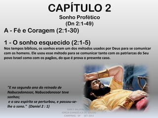 CAPÍTULO 2
Sonho Profético
(Dn 2:1-49)
A - Fé e Coragem (2:1-30)
1 - O sonho esquecido (2:1-5)
Nos tempos bíblicos, os sonhos eram um dos métodos usados por Deus para se comunicar
com os homens. Ele usou esse método para se comunicar tanto com os patriarcas do Seu
povo Israel como com os pagãos, do que é prova o presente caso.
"E no segundo ano do reinado de
Nabucodonosor, Nabucodonosor teve
sonhos;
e o seu espírito se perturbou, e passou-se-
lhe o sono." (Daniel 2 : 1)
DARCY BALDON FILHO
IGREJA EVANGÉLICA DE SOUSAS
CAMPINAS - SP SET-2011
 