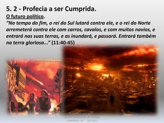 5. 2 - Profecia a ser Cumprida.
O futuro político.
“No tempo do fim, o rei do Sul lutará contra ele, e o rei do Norte
arremeterá contra ele com carros, cavalos, e com muitos navios, e
entrará nas suas terras, e as inundará, e passará. Entrará também
na terra gloriosa...” (11:40-45)
DARCY BALDON FILHO
IGREJA EVANGÉLICA DE SOUSAS
CAMPINAS - SP SET-2011
 