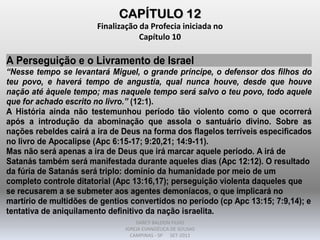 CAPÍTULO 12
Finalização da Profecia iniciada no
Capítulo 10
A Perseguição e o Livramento de Israel
“Nesse tempo se levantará Miguel, o grande príncipe, o defensor dos filhos do
teu povo, e haverá tempo de angustia, qual nunca houve, desde que houve
nação até àquele tempo; mas naquele tempo será salvo o teu povo, todo aquele
que for achado escrito no livro.” (12:1).
A História ainda não testemunhou período tão violento como o que ocorrerá
após a introdução da abominação que assola o santuário divino. Sobre as
nações rebeldes cairá a ira de Deus na forma dos flagelos terríveis especificados
no livro de Apocalipse (Apc 6:15-17; 9:20,21; 14:9-11).
Mas não será apenas a ira de Deus que irá marcar aquele período. A irá de
Satanás também será manifestada durante aqueles dias (Apc 12:12). O resultado
da fúria de Satanás será triplo: domínio da humanidade por meio de um
completo controle ditatorial (Apc 13:16,17); perseguição violenta daqueles que
se recusarem a se submeter aos agentes demoníacos, o que implicará no
martírio de multidões de gentios convertidos no período (cp Apc 13:15; 7:9,14); e
tentativa de aniquilamento definitivo da nação israelita.
DARCY BALDON FILHO
IGREJA EVANGÉLICA DE SOUSAS
CAMPINAS - SP SET-2011
 