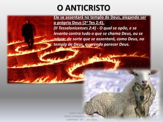 O ANTICRISTO
Ele se assentará no templo de Deus, alegando ser
o próprio Deus (2o Tes 2:4).
(II Tessalonicenses 2:4) - O qual se opõe, e se
levanta contra tudo o que se chama Deus, ou se
adora; de sorte que se assentará, como Deus, no
templo de Deus, querendo parecer Deus.
DARCY BALDON FILHO
IGREJA EVANGÉLICA DE SOUSAS
CAMPINAS - SP SET-2011
 