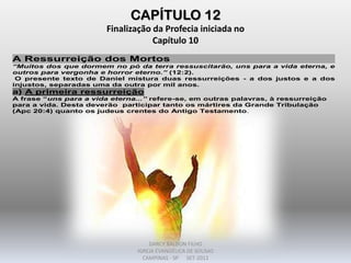 CAPÍTULO 12
Finalização da Profecia iniciada no
Capítulo 10
A Ressurreição dos Mortos
“Muitos dos que dormem no pó da terra ressuscitarão, uns para a vida eterna, e
outros para vergonha e horror eterno.” (12:2).
O presente texto de Daniel mistura duas ressurreições - a dos justos e a dos
injustos, separadas uma da outra por mil anos.
a) A primeira ressurreição
A frase “uns para a vida eterna...” refere-se, em outras palavras, à ressurreição
para a vida. Desta deverão participar tanto os mártires da Grande Tribulação
(Apc 20:4) quanto os judeus crentes do Antigo Testamento.
DARCY BALDON FILHO
IGREJA EVANGÉLICA DE SOUSAS
CAMPINAS - SP SET-2011
 