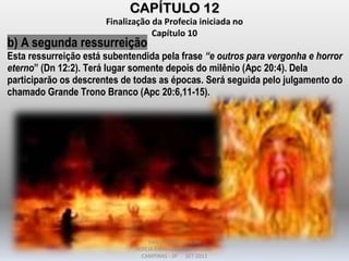 CAPÍTULO 12
Finalização da Profecia iniciada no
Capítulo 10
b) A segunda ressurreição
Esta ressurreição está subentendida pela frase “e outros para vergonha e horror
eterno” (Dn 12:2). Terá lugar somente depois do milênio (Apc 20:4). Dela
participarão os descrentes de todas as épocas. Será seguida pelo julgamento do
chamado Grande Trono Branco (Apc 20:6,11-15).
DARCY BALDON FILHO
IGREJA EVANGÉLICA DE SOUSAS
CAMPINAS - SP SET-2011
 