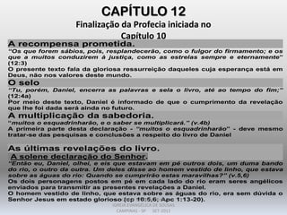 CAPÍTULO 12
Finalização da Profecia iniciada no
Capítulo 10
A recompensa prometida.
“Os que forem sábios, pois, resplandecerão, como o fulgor do firmamento; e os
que a muitos conduzirem à justiça, como as estrelas sempre e eternamente”
(12:3)
O presente texto fala da gloriosa ressurreição daqueles cuja esperança está em
Deus, não nos valores deste mundo.
O selo
“Tu, porém, Daniel, encerra as palavras e sela o livro, até ao tempo do fim;”
(12:4a)
Por meio deste texto, Daniel é informado de que o cumprimento da revelação
que lhe foi dada será ainda no futuro.
A multiplicação da sabedoria.
“muitos o esquadrinharão, e o saber se multiplicará.” (v.4b)
A primeira parte desta declaração - “muitos o esquadrinharão” - deve mesmo
tratar-se das pesquisas e conclusões a respeito do livro de Daniel
As últimas revelações do livro.
A solene declaração do Senhor.
“Então eu, Daniel, olhei, e eis que estavam em pé outros dois, um duma bando
do rio, o outro da outra. Um deles disse ao homem vestido de linho, que estava
sobre as águas do rio: Quando se cumprirão estas maravilhas?” (v.5,6)
Os dois personagens postos em pé em cada lado do rio eram seres angélicos
enviados para transmitir as presentes revelações a Daniel.
O homem vestido de linho, que estava sobre as águas do rio, era sem dúvida o
Senhor Jesus em estado glorioso (cp 10:5,6; Apc 1:13-20).DARCY BALDON FILHO
IGREJA EVANGÉLICA DE SOUSAS
CAMPINAS - SP SET-2011
 
