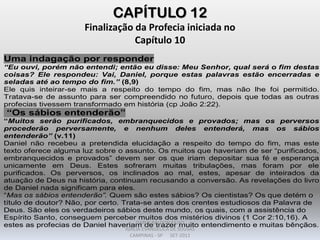 CAPÍTULO 12
Finalização da Profecia iniciada no
Capítulo 10
Uma indagação por responder
“Eu ouvi, porém não entendi; então eu disse: Meu Senhor, qual será o fim destas
coisas? Ele respondeu: Vai, Daniel, porque estas palavras estão encerradas e
seladas até ao tempo do fim.” (8,9)
Ele quis inteirar-se mais a respeito do tempo do fim, mas não lhe foi permitido.
Tratava-se de assunto para ser compreendido no futuro, depois que todas as outras
profecias tivessem transformado em história (cp João 2:22).
“Os sábios entenderão”
“Muitos serão purificados, embranquecidos e provados; mas os perversos
procederão perversamente, e nenhum deles entenderá, mas os sábios
entenderão” (v.11)
Daniel não recebeu a pretendida elucidação a respeito do tempo do fim, mas este
texto oferece alguma luz sobre o assunto. Os muitos que haveriam de ser “purificados,
embranquecidos e provados” devem ser os que iriam depositar sua fé e esperança
unicamente em Deus. Estes sofreram muitas tribulações, mas foram por ele
purificados. Os perversos, os inclinados ao mal, estes, apesar de inteirados da
atuação de Deus na história, continuam recusando a conversão. As revelações do livro
de Daniel nada significam para eles.
“Mas os sábios entenderão”. Quem são estes sábios? Os cientistas? Os que detém o
título de doutor? Não, por certo. Trata-se antes dos crentes estudiosos da Palavra de
Deus. São eles os verdadeiros sábios deste mundo, os quais, com a assistência do
Espírito Santo, conseguem perceber muitos dos mistérios divinos (1 Cor 2:10,16). A
estes as profecias de Daniel haveriam de trazer muito entendimento e muitas bênçãos.DARCY BALDON FILHO
IGREJA EVANGÉLICA DE SOUSAS
CAMPINAS - SP SET-2011
 