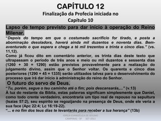 CAPÍTULO 12
Finalização da Profecia iniciada no
Capítulo 10
Lapso de tempo previsto para dar início à operação do Reino
Milenar.
“Depois do tempo em que o costumado sacrifício for tirado, e posta a
abominação desoladora, haverá ainda mil duzentos e noventa dias. Bem-
aventurado o que espera e chega a té mil trezentos e trinta e cinco dias.” (vs.
11,12).
Como já ficou dito em comentário anterior, os trinta dias deste texto que
ultrapassam o período de três anos e meio ou mil duzentos e sessenta dias
(1260 + 30 = 1290) estão previstos provavelmente para a realização do
julgamento divino, assim que o Senhor voltar. Os quarenta e cinco dias
posteriores (1290 + 45 = 1335) serão utilizados talvez para o desenvolvimento do
processo que irá dar início à administração do reino do Senhor.
O futuro do servo de Deus.
“Tu, porém, segue o teu caminho até o fim; pois descansarás,...” (v.13)
À luz do restante da Bíblia, estas palavras significam simplesmente que Daniel,
como todo crente verdadeiro, encontraria um tipo real de repouso na sepultura
(Isaías 57:2), seu espírito se regozijando na presença de Deus, onde ele veria a
sua face (Apc 22:4; Lc 16:19-22).
“... e no fim dos teus dias te levantarás para receber a tua herança” (13b)DARCY BALDON FILHO
IGREJA EVANGÉLICA DE SOUSAS
CAMPINAS - SP SET-2011
 