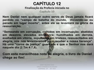 CAPÍTULO 12
Finalização da Profecia iniciada no
Capítulo 10
Nem Daniel nem qualquer outro servo de Deus jamais ficará
perdido no “campo de batalha do mundo, movendo-se ou
parado em lugar incerto”, antes ele se levantará na glória da
ressurreição.
“Semeando em corrupção, colhidos em incorrupção; abatidos
em desonra, elevados em honra; humilhados em derrota,
exaltados em vitória; sepultados em tristeza, ressuscitados em
alegria, nós nos levantaremos para receber a nossa herança”.
Há uma “coroa de justiça” guardada e que o Senhor nos dará
naquele dia (2 Tm 4:7,8).
Com esta maravilhosa nota de alegria, o livro de Daniel
chega ao fim!
DARCY BALDON FILHO
IGREJA EVANGÉLICA DE SOUSAS
CAMPINAS - SP SET-2011
 