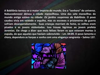 A Babilônia tornou-se o maior Império do mundo. Era a “senhora” do universo.
Nabucodonozor deixou a cidade maravilhosa. Uma das sete maravilhas do
mundo antigo estava na cidade: Os jardins suspensos da Babilônia. O povo
caudeu vivia em vaidade e orgulho, mas os escravos e prisioneiros de guerra
sofriam desesperadamente. Suas crianças morriam de fome, os velhos eram
pisados e as jovens violentadas. Isso trouxe lágrimas ao jovem profeta
Jeremias. Ele chega a dizer que mais felizes foram os que estavam mortos à
espada, do que aqueles que haviam sobrevivido – Lm. 04:09. O povo lamenta e
chora, dependura as harpas e sonha com uma vingança sangrenta – Salmo 137.

 