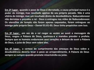 Em 2º lugar: quando o povo de Deus é derrotado, a causa principal nunca é o
poder do inimigo, mas resultado apenas de seu próprio pecado. Não é uma
vitória do inimigo, mas um resultado direto da desobediência. Nabucodonozor
não derrotou e prendeu o rei - Deus o entregou nas mãos de Nabucodonozor.
Os utensílios do templo não foram apenas saqueados, foram entregues ao
inimigo pelo próprio Deus – Daniel 01:01-03. Deus tinha propósitos com isso.
Em 3º lugar: em vez de o rei rasgar as vestes ao ouvir a mensagem de
Deus, rasgou a Palavra de Deus, queimou-a e mandou prender o profeta.
Sempre que os homens endurecem seus corações e deixam de ouvir a Palavra
de Deus, o juízo de Deus vem sobre eles.
Em 4º lugar: a certeza do cumprimento das ameaças de Deus sobre a
desobediência deveria levar o povo ao arrependimento. A Palavra de Deus
sempre se cumpre quando promete misericórdia ou juízo.

 