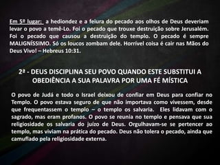 Em 5º lugar: a hediondez e a feiura do pecado aos olhos de Deus deveriam
levar o povo a temê-Lo. Foi o pecado que trouxe destruição sobre Jerusalém.
Foi o pecado que causou a destruição do templo. O pecado é sempre
MALIGNÍSSIMO. Só os loucos zombam dele. Horrível coisa é cair nas Mãos do
Deus Vivo! – Hebreus 10:31.

2ª - DEUS DISCIPLINA SEU POVO QUANDO ESTE SUBSTITUI A
OBEDIÊNCIA A SUA PALAVRA POR UMA FÉ MÍSTICA
O povo de Judá e todo o Israel deixou de confiar em Deus para confiar no
Templo. O povo estava seguro de que não importava como vivessem, desde
que frequentassem o templo – o templo os salvaria. Eles lidavam com o
sagrado, mas eram profanos. O povo se reunia no templo e pensava que sua
religiosidade os salvaria do juízo de Deus. Orgulhavam-se se pertencer ao
templo, mas viviam na prática do pecado. Deus não tolera o pecado, ainda que
camuflado pela religiosidade externa.

 