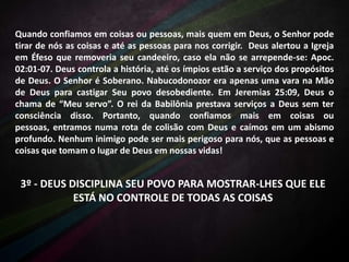 Quando confiamos em coisas ou pessoas, mais quem em Deus, o Senhor pode
tirar de nós as coisas e até as pessoas para nos corrigir. Deus alertou a Igreja
em Éfeso que removeria seu candeeiro, caso ela não se arrepende-se: Apoc.
02:01-07. Deus controla a história, até os ímpios estão a serviço dos propósitos
de Deus. O Senhor é Soberano. Nabucodonozor era apenas uma vara na Mão
de Deus para castigar Seu povo desobediente. Em Jeremias 25:09, Deus o
chama de “Meu servo”. O rei da Babilônia prestava serviços a Deus sem ter
consciência disso. Portanto, quando confiamos mais em coisas ou
pessoas, entramos numa rota de colisão com Deus e caímos em um abismo
profundo. Nenhum inimigo pode ser mais perigoso para nós, que as pessoas e
coisas que tomam o lugar de Deus em nossas vidas!

3º - DEUS DISCIPLINA SEU POVO PARA MOSTRAR-LHES QUE ELE
ESTÁ NO CONTROLE DE TODAS AS COISAS

 