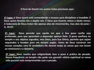 O livro de Daniel nos ensina lições preciosas aqui.
1º lugar: é Deus quem está comandando o invasor para disciplinar o invadido. É
Deus quem levanta reis e depõe reis. É Deus que levanta reinos e abate reinos.
A Soberania de Deus inclui não apenas atos de misericórdia, mas atos de juízo –
Is. 45:07.
2º lugar: Deus permite que aquilo em que o Seu povo confia seja
profanado, para que aprendam a depender apenas Dele. O povo confiava no
templo e nos objetos sagrados, mas Deus, para Sua Glória, permite que sejam
saqueados e levados para um templo pagão. Antes de Deus construir em
nossos corações uma fé verdadeira Ele destrói todas as coisas que nos levam
ao misticismo e a idolatria.
3º lugar: Deus mostra que religiosidade leva o povo à prática do pecado.
Nossa frequência ao templo não pode nos garantir vitória espiritual se nossa
vida pessoal está comprometida com o pecado.

 