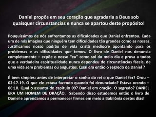 Daniel propôs em seu coração que agradaria a Deus sob
quaisquer circunstancias e nunca se apartou deste propósito!
Pouquíssimos de nós enfrentamos as dificuldades que Daniel enfrentou. Cada
um de nós imagina que ninguém tem dificuldades tão grandes como as nossas.
Justificamos nosso padrão de vida cristã medíocre apontando para os
problemas e as dificuldades que temos. O livro de Daniel nos denuncia
completamente – expõe o nosso “eu” como sol do meio dia e prova a todos
que a verdadeira espiritualidade nunca dependeu de circunstâncias fáceis, de
uma vida sem problemas ou angustias. Qual era então o segredo de Daniel ?
É bem simples: antes de interpretar o sonho do rei o que Daniel fez? Orou –
02:17-19. O que ele estava fazendo quando foi denunciado? Estava orando –
06:10. Qual o assunto do capítulo 09? Daniel em oração. O segredo? DANIEL
ERA UM HOMEM DE ORAÇÃO. Sabendo disso estudemos então o livro de
Daniel e aprendamos a permanecer firmes em meio a Babilônia destes dias!

 