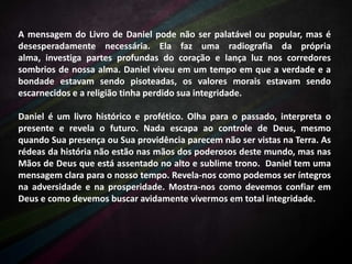 A mensagem do Livro de Daniel pode não ser palatável ou popular, mas é
desesperadamente necessária. Ela faz uma radiografia da própria
alma, investiga partes profundas do coração e lança luz nos corredores
sombrios de nossa alma. Daniel viveu em um tempo em que a verdade e a
bondade estavam sendo pisoteadas, os valores morais estavam sendo
escarnecidos e a religião tinha perdido sua integridade.
Daniel é um livro histórico e profético. Olha para o passado, interpreta o
presente e revela o futuro. Nada escapa ao controle de Deus, mesmo
quando Sua presença ou Sua providência parecem não ser vistas na Terra. As
rédeas da história não estão nas mãos dos poderosos deste mundo, mas nas
Mãos de Deus que está assentado no alto e sublime trono. Daniel tem uma
mensagem clara para o nosso tempo. Revela-nos como podemos ser íntegros
na adversidade e na prosperidade. Mostra-nos como devemos confiar em
Deus e como devemos buscar avidamente vivermos em total integridade.

 