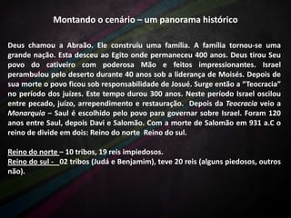 Montando o cenário – um panorama histórico
Deus chamou a Abraão. Ele construiu uma família. A família tornou-se uma
grande nação. Esta desceu ao Egito onde permaneceu 400 anos. Deus tirou Seu
povo do cativeiro com poderosa Mão e feitos impressionantes. Israel
perambulou pelo deserto durante 40 anos sob a liderança de Moisés. Depois de
sua morte o povo ficou sob responsabilidade de Josué. Surge então a “Teocracia”
no período dos juízes. Este tempo durou 300 anos. Neste período Israel oscilou
entre pecado, juízo, arrependimento e restauração. Depois da Teocracia veio a
Monarquia – Saul é escolhido pelo povo para governar sobre Israel. Foram 120
anos entre Saul, depois Davi e Salomão. Com a morte de Salomão em 931 a.C o
reino de divide em dois: Reino do norte Reino do sul.
Reino do norte – 10 tribos, 19 reis impiedosos.
Reino do sul - 02 tribos (Judá e Benjamim), teve 20 reis (alguns piedosos, outros
não).

 