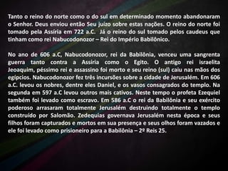 Tanto o reino do norte como o do sul em determinado momento abandonaram
o Senhor. Deus enviou então Seu juízo sobre estas nações. O reino do norte foi
tomado pela Assíria em 722 a.C. Já o reino do sul tomado pelos caudeus que
tinham como rei Nabucodonozor – Rei do Império Babilônico.
No ano de 606 a.C, Nabucodonozor, rei da Babilônia, venceu uma sangrenta
guerra tanto contra a Assíria como o Egito. O antigo rei israelita
Jeoaquim, péssimo rei e assassino foi morto e seu reino (sul) caiu nas mãos dos
egípcios. Nabucodonozor fez três incursões sobre a cidade de Jerusalém. Em 606
a.C. levou os nobres, dentre eles Daniel, e os vasos consagrados do templo. Na
segunda em 597 a.C levou outros mais cativos. Neste tempo o profeta Ezequiel
também foi levado como escravo. Em 586 a.C o rei da Babilônia e seu exército
poderoso arrasaram totalmente Jerusalém destruindo totalmente o templo
construído por Salomão. Zedequias governava Jerusalém nesta época e seus
filhos foram capturados e mortos em sua presença e seus olhos foram vazados e
ele foi levado como prisioneiro para a Babilônia – 2º Reis 25.

 