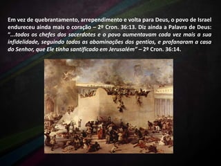 Em vez de quebrantamento, arrependimento e volta para Deus, o povo de Israel
endureceu ainda mais o coração – 2º Cron. 36:13. Diz ainda a Palavra de Deus:
“...todos os chefes dos sacerdotes e o povo aumentavam cada vez mais a sua
infidelidade, seguindo todas as abominações dos gentios, e profanaram a casa
do Senhor, que Ele tinha santificado em Jerusalém” – 2º Cron. 36:14.

 