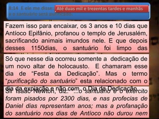 8:14 E ele me disse: Até duas mil e trezentas tardes e manhãs;
e o santuário será purificado.
Fazem isso para encaixar, os 3 anos e 10 dias que
Antíoco Epifânio, profanou o templo de Jerusalém,
sacrificando animais imundos nele. E que depois
desses 1150dias, o santuário foi limpo das
imundícies que Antíoco colocou nele.
Sir Isaac Newton, diz: “...o santuário e o exército
foram pisados por 2300 dias, e nas profecias de
Daniel dias representam anos; mas a profanação
do santuário nos dias de Antíoco não durou nem
Só que nesse dia ocorreu somente a dedicação de
um novo altar de holocausto. E chamaram esse
dia de “Festa da Dedicação”. Mas o termo
“purificação do santuário” esta relacionado com o
dia da expiação e não com o Dia da Dedicação.
Até duas mil e trezentas tardes e manhãs
 
