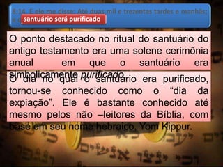 8:14 E ele me disse: Até duas mil e trezentas tardes e manhãs;
e o santuário será purificado.santuário será purificado
O dia no qual o santuário era purificado,
tornou-se conhecido como o “dia da
expiação”. Ele é bastante conhecido até
mesmo pelos não –leitores da Bíblia, com
base em seu nome hebraico, Yom Kippur.
O ponto destacado no ritual do santuário do
antigo testamento era uma solene cerimônia
anual em que o santuário era
simbolicamente purificado.
 