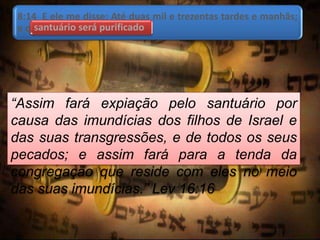 8:14 E ele me disse: Até duas mil e trezentas tardes e manhãs;
e o santuário será purificado.santuário será purificado
“Assim fará expiação pelo santuário por
causa das imundícias dos filhos de Israel e
das suas transgressões, e de todos os seus
pecados; e assim fará para a tenda da
congregação que reside com eles no meio
das suas imundícias.” Lev 16:16
 