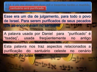 8:14 E ele me disse: Até duas mil e trezentas tardes e manhãs;
e o santuário será purificado.santuário será purificado
A palavra usada por Daniel para “purificado” é
“tsadaq”, usada freqüentemente no antigo
testamento no contexto de um tribunal.
Esta palavra nos traz aspectos relacionados a
purificação do santuário celeste no cenário
cósmico do juízo final.
 
